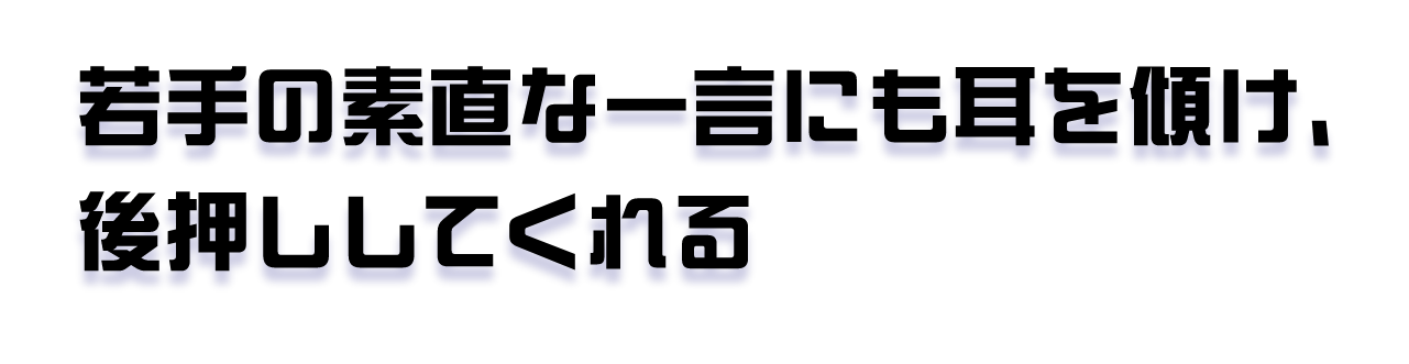 若手の素直な一言にも耳を傾け、後押ししてくれる